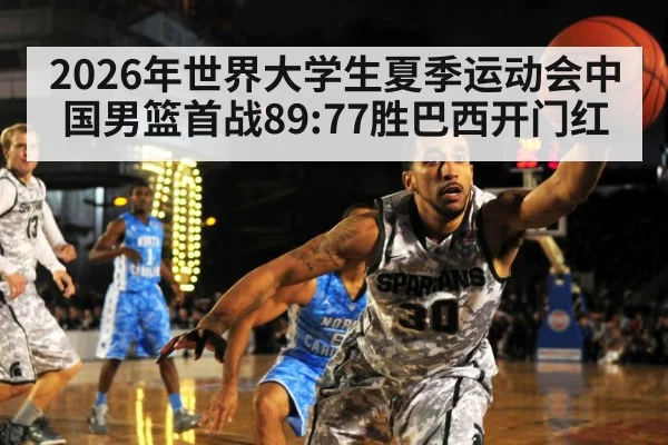 2026年世界大学生夏季运动会中国男篮首战89:77胜巴西开门红