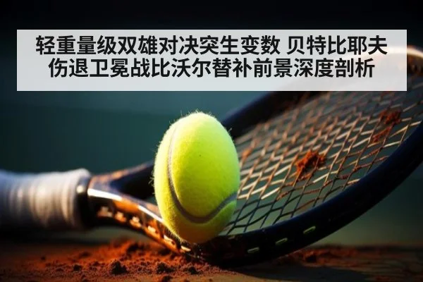 轻重量级双雄对决突生变数 贝特比耶夫伤退卫冕战比沃尔替补前景深度剖析