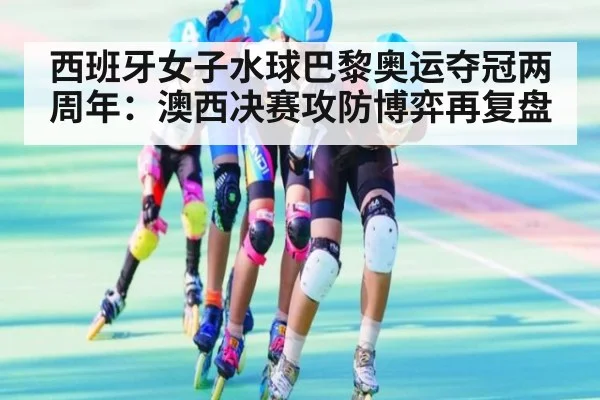 西班牙女子水球巴黎奥运夺冠两周年：澳西决赛攻防博弈再复盘